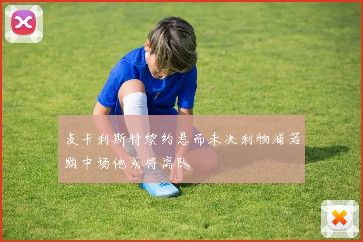 麦卡利斯特续约悬而未决利物浦若购中场他或将离队