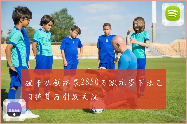 纽卡以创纪录2850万欧元签下法乙门将贾万引发关注