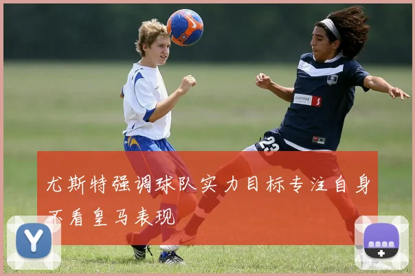尤斯特强调球队实力目标专注自身不看皇马表现
