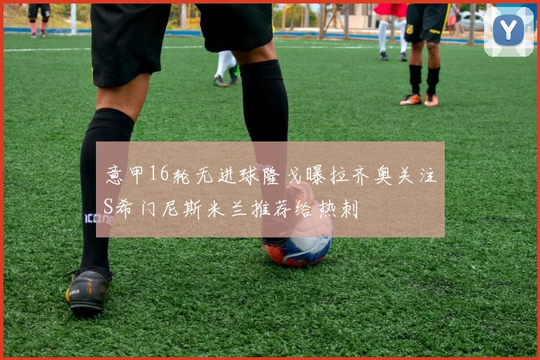 意甲16轮无进球隆戈曝拉齐奥关注S希门尼斯米兰推荐给热刺