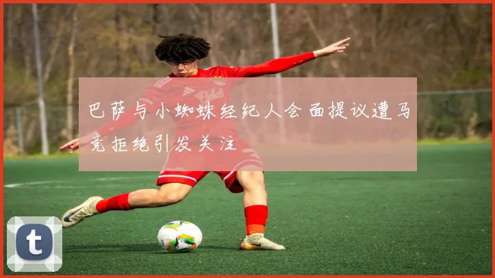 巴萨与小蜘蛛经纪人会面提议遭马竞拒绝引发关注