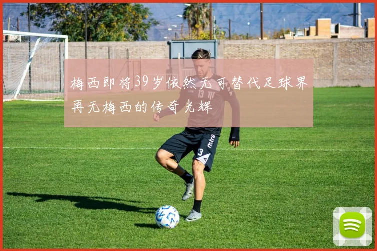梅西即将39岁依然无可替代足球界再无梅西的传奇光辉