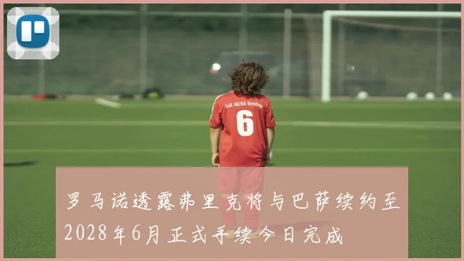 罗马诺透露弗里克将与巴萨续约至2028年6月正式手续今日完成