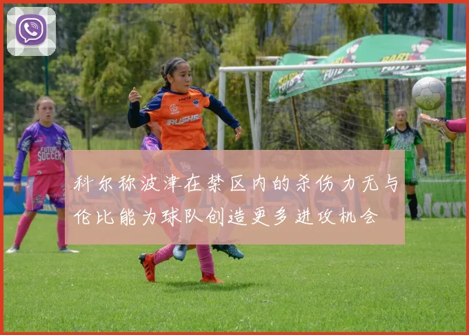 科尔称波津在禁区内的杀伤力无与伦比能为球队创造更多进攻机会