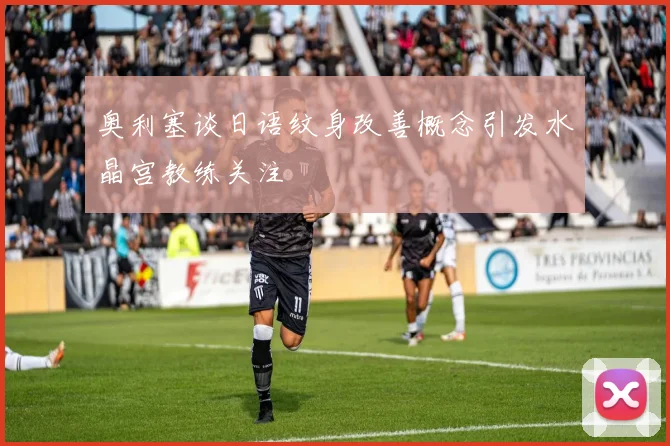 奥利塞谈日语纹身改善概念引发水晶宫教练关注