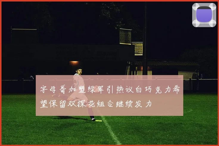 字母哥加盟绿军引热议白巧克力希望保留双探花组合继续发力