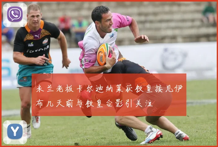 米兰老板卡尔迪纳莱获教皇接见伊布几天前与教皇合影引关注