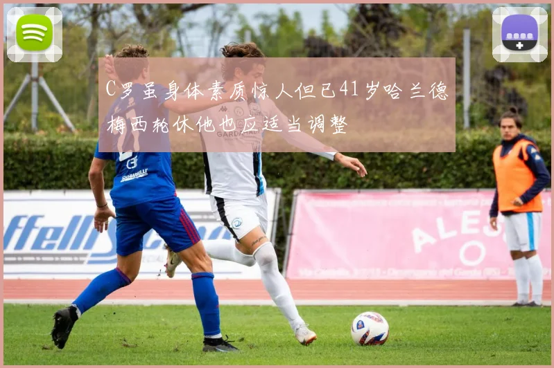 C罗虽身体素质惊人但已41岁哈兰德梅西轮休他也应适当调整