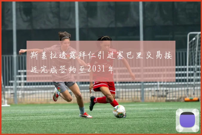 斯基拉透露拜仁引进塞巴里交易接近完成签约至2031年