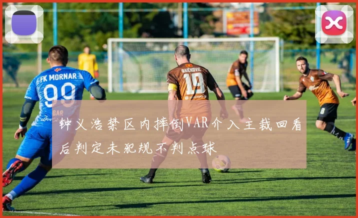 钟义浩禁区内摔倒VAR介入主裁回看后判定未犯规不判点球