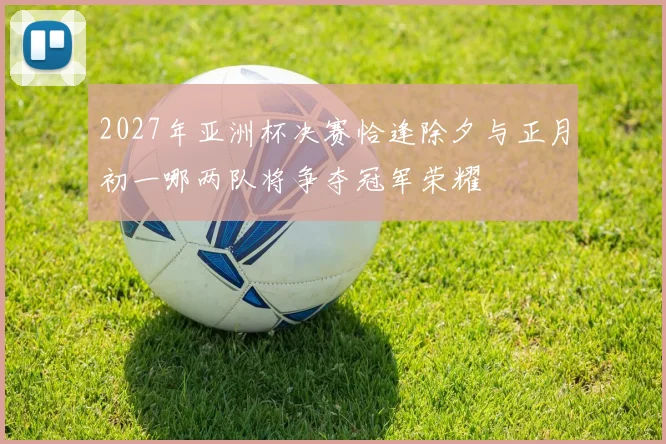 2027年亚洲杯决赛恰逢除夕与正月初一哪两队将争夺冠军荣耀