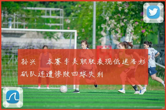 孙兴慜本赛季美职联表现低迷洛杉矶队连遭惨败四球失利