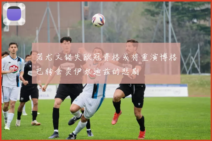 若尤文错失欧冠资格或将重演博格巴转会卖伊尔迪兹的悲剧