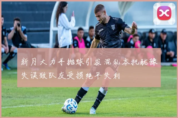 新月大力手抛球引发混乱本托犹豫失误致队友受损绝平失利